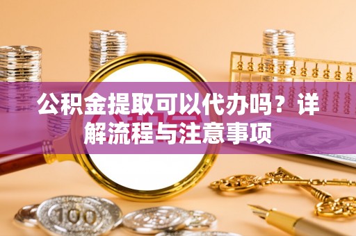 深圳公积金提取可以代办吗？详解流程与注意事项