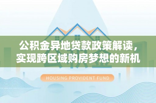 深圳公积金异地贷款政策解读，实现跨区域购房梦想的新机遇