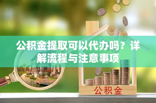 深圳公积金提取可以代办吗？详解流程与注意事项