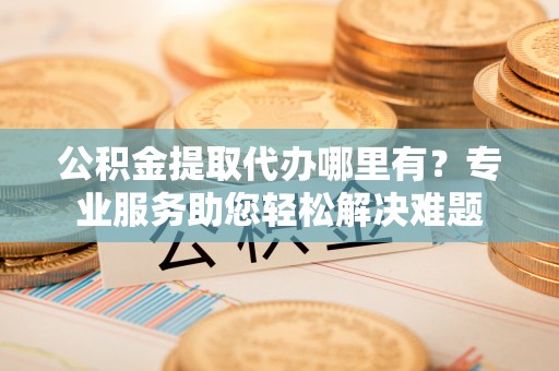深圳公积金提取代办哪里有？专业服务助您轻松解决难题