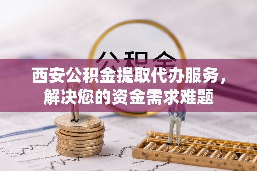 深圳西安公积金提取代办服务，解决您的资金需求难题