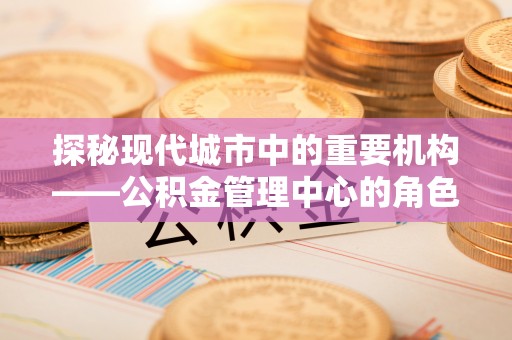 深圳探秘现代城市中的重要机构——公积金管理中心的角色与使命