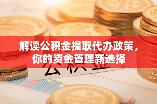 深圳解读公积金提取代办政策，你的资金管理新选择