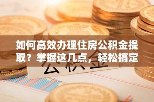 深圳如何高效办理住房公积金提取？掌握这几点，轻松搞定！